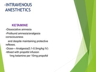 KETAMINE
-Dissociative amnesia
-Profound amnesia/analgesia
consciousness
and despite maintaining protective
reflexes.
-Dose--- Analgesia(0.1-0.5mg/kg IV)
-Mixed with propofol infusion
1mg ketamine per 10mg propofol
-INTRAVENOUS
ANESTHETICS
 