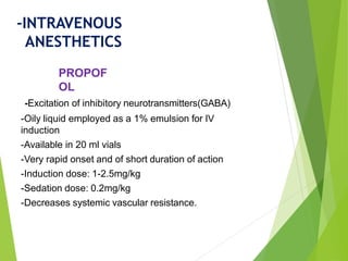 -Excitation of inhibitory neurotransmitters(GABA)
-Oily liquid employed as a 1% emulsion for IV
induction
-Available in 20 ml vials
-Very rapid onset and of short duration of action
-Induction dose: 1-2.5mg/kg
-Sedation dose: 0.2mg/kg
-Decreases systemic vascular resistance.
PROPOF
OL
-INTRAVENOUS
ANESTHETICS
 