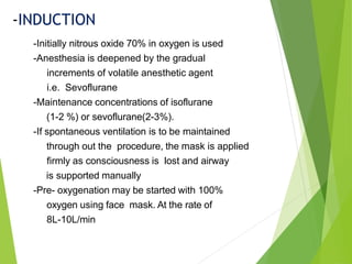 -Initially nitrous oxide 70% in oxygen is used
-Anesthesia is deepened by the gradual
increments of volatile anesthetic agent
i.e. Sevoflurane
-Maintenance concentrations of isoflurane
(1-2 %) or sevoflurane(2-3%).
-If spontaneous ventilation is to be maintained
through out the procedure, the mask is applied
firmly as consciousness is lost and airway
is supported manually
-Pre- oxygenation may be started with 100%
oxygen using face mask. At the rate of
8L-10L/min
-INDUCTION
 