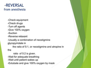 -Check equipment
-Check drugs
-Turn off agents
-Give 100% oxygen
-Suction
-Reverse relaxant
-Usually a combination of neostigmine
glycopyrrolate in
the ratio of 5:1, or neostigmine and atropine in
the
ratio of 5:2 is given.
-Wait for adequate breathing
-Wait until patient wakes up
-Extubate and give 100% oxygen by mask
-REVERSAL
from anesthesia
 