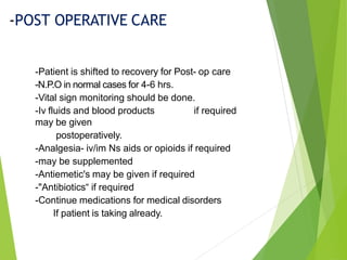 -Patient is shifted to recovery for Post- op care
-N.P.O in normal cases for 4-6 hrs.
-Vital sign monitoring should be done.
-Iv fluids and blood products if required
may be given
postoperatively.
-Analgesia- iv/im Ns aids or opioids if required
-may be supplemented
-Antiemetic's may be given if required
-"Antibiotics“ if required
-Continue medications for medical disorders
If patient is taking already.
-POST OPERATIVE CARE
 