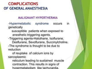 COMPLICATIONS
OF GENERALANAESTHESIA
MALIGNANT HYPERTHERMIA
-Hypermetabolic syndrome occurs in
genetically
susceptible patients when exposed to
anesthetic triggering agents.
-Triggering agents-Halothane, Isoflurane,
Desflurane, Sevoflurane, Succinylcholine.
-The syndrome is thought to be due to
reduction
of reuptake of calcium ions by
sarcoplasmic
reticulum leading to sustained muscle
contraction. This results in signs of
hypermetabolism like tachycardia,
 
