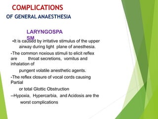 -It is caused by irritative stimulus of the upper
airway during light plane of anesthesia.
-The common noxious stimuli to elicit reflex
are throat secretions, vomitus and
inhalation of
pungent volatile anesthetic agents.
-The reflex closure of vocal cords causing
Partial
or total Glottic Obstruction
--Hypoxia, Hypercarbia, and Acidosis are the
worst complications
COMPLICATIONS
OF GENERAL ANAESTHESIA
LARYNGOSPA
SM
 