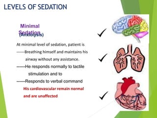 Minimal
Sedation
LEVELS OF SEDATION
At minimal level of sedation, patient is
------Breathing himself and maintains his
airway without any assistance.
------He responds normally to tactile
stimulation and to
------Responds to verbal command
His cardiovascular remain normal
and are unaffected
(Anxiolysis)
 
