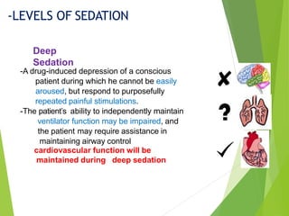-A drug-induced depression of a conscious
patient during which he cannot be easily
aroused, but respond to purposefully
repeated painful stimulations.
-The patient’s ability to independently maintain
ventilator function may be impaired, and
the patient may require assistance in
maintaining airway control
cardiovascular function will be
maintained during deep sedation
-LEVELS OF SEDATION
Deep
Sedation
 