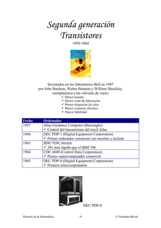 Segunda generación
                       Transistores
                                    1958-1964




                   Inventados en los laboratorios Bell en 1947
             por John Bardeen, Walter Brattain y William Shockley,
                      reemplazaron a las válvulas de vacío:
                             ü Menor tamaño
                             ü Menor coste de fabricación
                             ü Menor disipación de calor
                             ü Menor consumo eléctrico
                             ü Mayor fiabilidad

Fecha            Ordenador
1957             Atlas Guidance Computer (Burroughs)
                 ü Control del lanzamiento del misil Atlas
1960             DEC PDP-1 (Digital Equipment Corporation)
                 ü Primer ordenador comercial con monitor y teclado
1961             IBM 7030, Stretch
                 ü 30x más rápido que el IBM 704
1964             CDC 6600 (Control Data Corporation)
                 ü Primer supercomputador comercial
1965             DEC PDP-8 (Digital Equipment Corporation)
                 ü Primera minicomputadora




                                               DEC PDP-8

Historia de la Informática               -9-                 © Fernando Berzal
 
