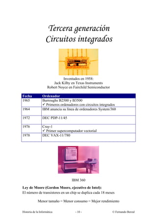 Tercera generación
                   Circuitos integrados



                               Inventados en 1958:
                         Jack Kilby en Texas Instruments
                     Robert Noyce en Fairchild Semiconductor

Fecha            Ordenador
1965             Burroughs B2500 y B3500
                 ü Primeros ordenadores con circuitos integrados
1964             IBM anuncia su línea de ordenadores System/360

1972             DEC PDP-11/45

1976             Cray-1
                 ü Primer supercomputador vectorial
1978             DEC VAX-11/780




                                    IBM 360

Ley de Moore (Gordon Moore, ejecutivo de Intel):
El número de transistores en un chip se duplica cada 18 meses

             Menor tamaño = Menor consumo = Mejor rendimiento

Historia de la Informática            - 10 -                   © Fernando Berzal
 