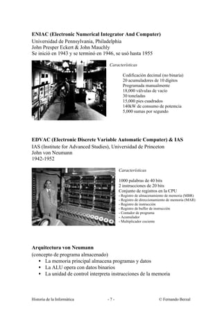 ENIAC (Electronic Numerical Integrator And Computer)
Universidad de Pennsylvania, Philadelphia
John Presper Eckert & John Mauchly
Se inició en 1943 y se terminó en 1946, se usó hasta 1955

                                    Características

                                           Codificación decimal (no binaria)
                                           20 acumuladores de 10 dígitos
                                           Programada manualmente
                                           18,000 válvulas de vacío
                                           30 toneladas
                                           15,000 pies cuadrados
                                           140kW de consumo de potemcia
                                           5,000 sumas por segundo




EDVAC (Electronic Discrete Variable Automatic Computer) & IAS
IAS (Institute for Advanced Studies), Universidad de Princeton
John von Neumann
1942-1952

                                         Características

                                         1000 palabras de 40 bits
                                         2 instrucciones de 20 bits
                                         Conjunto de registros en la CPU
                                         - Registro de almacenamiento de memoria (MBR)
                                         - Registro de direccionamiento de memoria (MAR)
                                         - Registro de instrucción
                                         - Registro de buffer de instrucción
                                         - Contador de programa
                                         - Acumulador
                                         - Multiplicador cociente




Arquitectura von Neumann
(concepto de programa almacenado)
   • La memoria principal almacena programas y datos
   • La ALU opera con datos binarios
   • La unidad de control interpreta instrucciones de la memoria



Historia de la Informática         -7-                           © Fernando Berzal
 
