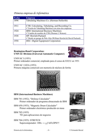 Primeras empresas de Informática
Fecha            Empresa
1896             Tabulating Machines Co. (Herman Hollerith)

1911             CTR: Calculating, Tabulating, and Recording Co.
                 ü Fusión de Tabulating Machines con otras dos empresas
1924             IBM: International Business Machines
                 ü Cambio de nombre de CTR (Thomas J. Watson)
1938             HP: Hewlett-Packard
                 ü Desde un garage de Palo Alto (William Hewlett & David Packard)
1958             DEC: Digital Equipment Corporation



Remington-Rand Corporation:
UNIVAC Division (Universal Automatic Computer)
UNIVAC I (1951)
Primer ordenador comercial, empleado para el censo de EEUU en 1951
UNIVAC 1103A (1953)
Primera máquina comercial con memoria de núcleos de ferrita




IBM (Internacional Business Machines)
IBM 701 (1952), “Defense Calculador”
     Primer ordenador de programa almacenado de IBM
IBM 650 (1953), “Magnetic Drum Calculador”
     Primer ordenador electrónico producido en masa
IBM 702 (1955)
     701 para aplicaciones de negocios

IBM 704 (1955): STRETCH
     Supercomputador: 100x → ¡¡¡5 kFLOPS!!!


Historia de la Informática               -8-                        © Fernando Berzal
 