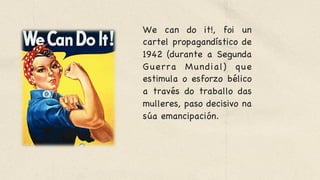 We can do it!, foi un
cartel propagandístico de
1942 (durante a Segunda
Guerra Mundial) que
estimula o esforzo bélico
a través do traballo das
mulleres, paso decisivo na
súa emancipación. 

 