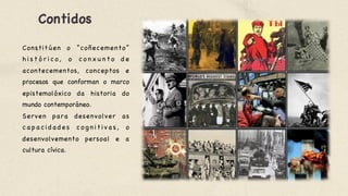 Contidos 

Constitúen o “coñecemento”
h i s t ó r i c o , o c o n x u n t o d e
acontecementos, conceptos e
procesos que conforman o marco
epistemolóxico da historia do
mundo contemporáneo. 

Serven para desenvolver as
c a p a c i d a d e s c o g n i t i v a s , o
desenvolvemento persoal e a
cultura cívica. 

 