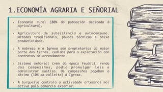 1.ECONOMÍA AGRARIA E SEÑORIAL
●  Economía rural (80% da poboación dedicada á
agricultura).
●  Agricultura de subsistencia e autoconsumo.
Métodos tradicionais, poucas técnicas e baixa
produtividade.
●  A nobreza e a Igrexa son propietarias da maior
parte das terras, cedidas para a explotación con
contratos de arrendamento.
●  Sistema señorial (vén da época feudal): renda
dos campesiños, podía promulgar leis e
administrar xustiza. Os campesiños pagaban o
décimo (10% da colleita) á Igrexa.
●  A burguesía controla a actividade artesanal moi
activa polo comercio exterior.
 
