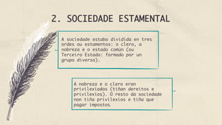 2. SOCIEDADE ESTAMENTAL
A sociedade estaba dividida en tres
ordes ou estamentos: o clero, a
nobreza e o estado común (ou
Terceiro Estado: formado por un
grupo diverso).
A nobreza e o clero eran
privilexiados (tiñan dereitos e
privilexios). O resto da sociedade
non tiña privilexios e tiña que
pagar impostos.
 