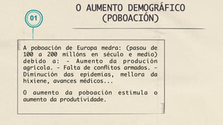 O AUMENTO DEMOGRÁFICO
(POBOACIÓN)
A poboación de Europa medra: (pasou de
100 a 200 millóns en século e medio)
debido a: - Aumento da produción
agrícola. - Falta de conflitos armados. -
Diminución das epidemias, mellora da
hixiene, avances médicos...
O aumento da poboación estimula o
aumento da produtividade.
01
 