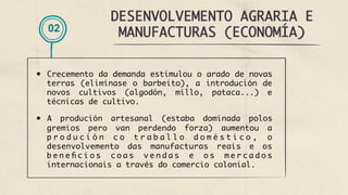 DESENVOLVEMENTO AGRARIA E
MANUFACTURAS (ECONOMÍA)
02
•  Crecemento da demanda estimulou o arado de novas
terras (elimínase o barbeito), a introdución de
novos cultivos (algodón, millo, pataca...) e
técnicas de cultivo.
•  A produción artesanal (estaba dominada polos
gremios pero van perdendo forza) aumentou a
p r o d u c i ó n c o t r a b a l l o d o m é s t i c o , o
desenvolvemento das manufacturas reais e os
b e n e fi c i o s c o a s v e n d a s e o s m e r c a d o s
internacionais a través do comercio colonial.
 