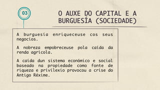 O AUXE DO CAPITAL E A
BURGUESÍA (SOCIEDADE)
03
A burguesía enriqueceuse cos seus
negocios.
A nobreza empobreceuse pola caída da
renda agrícola.
A caída dun sistema económico e social
baseado na propiedade como fonte de
riqueza e privilexio provocou a crise do
Antigo Réxime. 
 
