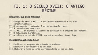 TI. 1: O SÉCULO XVIII: O ANTIGO
RÉXIME
CONCEPTOS QUE DEBO APRENDER
I.  Europa do século XVIII. A sociedade estamental e as súas
características.
II.  O pensamento ilustrado. A crise do absolutismo.
III. A revolución americana.
IV.  S. XVIII en España: A Guerra de Sucesión e a chegada dos Borbóns.
V.  O Reformismo borbónico.
VI.  A cultura do século XVIII: rococó e neoclasicismo. Goya.
ACTIVIDADES QUE DEBO FACER
I.  Realizar un esquema da unidade no caderno.
II.  Realizar o vocabulario da unidade.
III. Elaborar a ficha de arte correspondente a esa unidade.
 