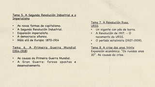 Tema 5. A Segunda Revolución Industrial e o
Imperialismo 



•  As novas formas de capitalismo. 

•  A Segunda Revolución Industrial.

•  Expansión imperialista.

•  A democracia afianza. 

•  Máis aló de Europa: 1870-1914 



Tema 6. A Primeira Guerra Mundial
(1914-1918) 



•  As causas da Primeira Guerra Mundial. 

•  A Gran Guerra: forzas opostas e
desenvolvemento.
Tema 7. A Revolución Rusa.

URSS 

•  Un xigante con pés de barro. 

•  A Revolución de 1917. - O
nacemento da URSS. 

•  O período estalinista (1927-1939).

•  

Tema 8. A crise dos anos trinta
Expansión económica: “Os ruxidos anos
20”. As causas da crise.
 
