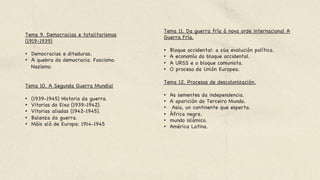Tema 9. Democracias e totalitarismos
(1919-1939) 



•  Democracias e ditaduras. 

•  A quebra da democracia. Fascismo.
Nazismo. 





Tema 10. A Segunda Guerra Mundial 



•  (1939-1945) Historia da guerra. 

•  Vitorias do Eixo (1939-1942). 

•  Vitorias aliadas (1942-1945). 

•  Balanza da guerra.

•  Máis aló de Europa: 1914-1945
Tema 11. Da guerra fría á nova orde internacional A
Guerra Fría. 



•  Bloque occidental: a súa evolución política. 

•  A economía do bloque occidental. 

•  A URSS e o bloque comunista. 

•  O proceso da Unión Europea. 



Tema 12. Procesos de descolonización.



•  As sementes da independencia. 

•  A aparición do Terceiro Mundo.

•  Asia, un continente que esperta. 

•  África negra. 

•  mundo islámico. 

•  América Latina.
 