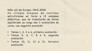 Máis aló de Europa: 1945-2008 

Os citados bloques de contidos
estrutúranse en torno a 13 unidades
didácticas, que se traballarán de forma
equilibrada ao longo das 3 avaliacións do
curso, coa seguinte previsión: 



•  Temas 1, 2, 3 e 4, primeira avaliación. 

•  Temas 5, 6, 7, 8 e 9, segunda
avaliación.

•  Temas 10, 11, 12 e 13, terceira
avaliación.
 