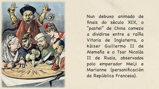 Nun debuxo animado de
finais do século XIX, o
“pastel” de China comeza
a dividirse entre a raíña
Vitoria de Inglaterra, o
káiser Guillermo II de
Alemaña e o Tsar Nicolás
II de Rusia, observados
polo emperador Meiji e
Marianne (personificación
da República Francesa).

 