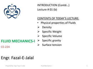 INTRODUCTION (Contd…)
                                      Lecture # 01 (b)

                                      CONTENTS OF TODAY’S LECTURE:
                                      • Physical properties of Fluids
                                       Density
                                       Specific Weight
                                       Specific Volume
FLUID MECHANICS-I                      Specific gravity
                                       Surface tension
CE-224


Engr. Fazal-E-Jalal
   Prepared by: Engr. Fazal-E-Jalal     Fluid Mechanics-I               1
 