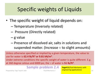 Specific weights of Liquids
• The specific weight of liquid depends on:
       – Temperature (Inversely related)
       – Pressure (Directly related)
       – g value
       – Presence of dissolved air, salts in solutions and
         suspended matter. (Increase ɣ to slight amounts)
Unless otherwise specified or implied by a given temperature, the value to
use for water is 62.4 lb/ft3 or 9.81 kN/m3.
Under extreme conditions the specific weight of water is quite different. E.g.
at 260 degree celsius and 6000 psi, the ɣ of water is 51 lb/ft3.
                                                       Page# 21(Fluid Mechanics with
Prepared by: Engr. Fazal-E-Jalal   Fluid Mechanics-I   engineering applications)       10
 