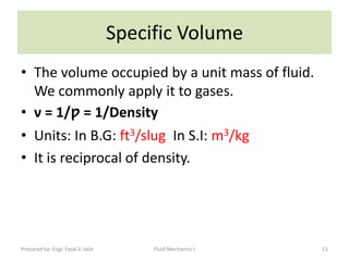 Specific Volume
• The volume occupied by a unit mass of fluid.
  We commonly apply it to gases.
• ν = 1/ƿ = 1/Density
• Units: In B.G: ft3/slug In S.I: m3/kg
• It is reciprocal of density.




Prepared by: Engr. Fazal-E-Jalal        Fluid Mechanics-I   11
 