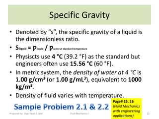 Specific Gravity
• Denoted by “s”, the specific gravity of a liquid is
  the dimensionless ratio.
• Sliquid = ƿliquid / ƿ             water at standard temperature


• Physiscts use 4 °C (39.2 °F) as the standard but
  engineers often use 15.56 °C (60 °F).
• In metric system, the density of water at 4 °C is
  1.00 g/cm3 (or 1.00 g/mL3), equivalent to 1000
  kg/m3.
• Density of fluid varies with temperature.
                                                                      Page# 15, 16
                                                                      (Fluid Mechanics
                                                                      with engineering
Prepared by: Engr. Fazal-E-Jalal                  Fluid Mechanics-I                      12
                                                                      applications)
 