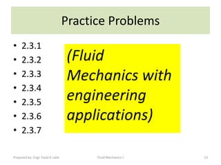 Practice Problems
•    2.3.1
•    2.3.2                         (Fluid
•    2.3.3                         Mechanics with
•    2.3.4
•    2.3.5
                                   engineering
•    2.3.6                         applications)
•    2.3.7

Prepared by: Engr. Fazal-E-Jalal         Fluid Mechanics-I   13
 