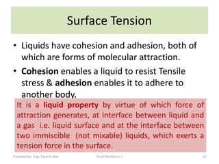 Surface Tension
• Liquids have cohesion and adhesion, both of
  which are forms of molecular attraction.
• Cohesion enables a liquid to resist Tensile
  stress & adhesion enables it to adhere to
  another body.
  It is a liquid property by virtue of which force of
  attraction generates, at interface between liquid and
  a gas i.e. liquid surface and at the interface between
  two immiscible (not mixable) liquids, which exerts a
  tension force in the surface.
Prepared by: Engr. Fazal-E-Jalal        Fluid Mechanics-I   14
 