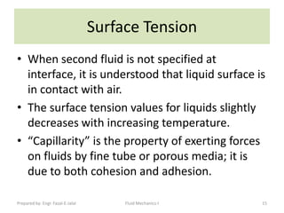 Surface Tension
• When second fluid is not specified at
  interface, it is understood that liquid surface is
  in contact with air.
• The surface tension values for liquids slightly
  decreases with increasing temperature.
• “Capillarity” is the property of exerting forces
  on fluids by fine tube or porous media; it is
  due to both cohesion and adhesion.

Prepared by: Engr. Fazal-E-Jalal        Fluid Mechanics-I   15
 