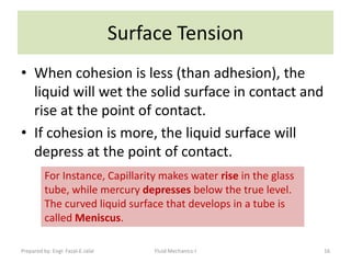 Surface Tension
• When cohesion is less (than adhesion), the
  liquid will wet the solid surface in contact and
  rise at the point of contact.
• If cohesion is more, the liquid surface will
  depress at the point of contact.
          For Instance, Capillarity makes water rise in the glass
          tube, while mercury depresses below the true level.
          The curved liquid surface that develops in a tube is
          called Meniscus.

Prepared by: Engr. Fazal-E-Jalal        Fluid Mechanics-I           16
 
