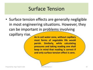 Surface Tension
• Surface tension effects are generally negligible
  in most engineering situations. However, they
  can be important in problems involving
  capillary rise.
                                     As in soil water zone, without capillary
                                     most forms of vegetable life would
                                     perish. Similarly, while calculating
                                     pressures and taking reading one shall
                                     keep in mind that reading is correct if
                                     and only surface tension effect is zero.




Prepared by: Engr. Fazal-E-Jalal           Fluid Mechanics-I                    19
 