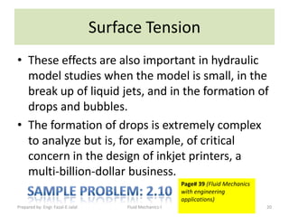 Surface Tension
• These effects are also important in hydraulic
  model studies when the model is small, in the
  break up of liquid jets, and in the formation of
  drops and bubbles.
• The formation of drops is extremely complex
  to analyze but is, for example, of critical
  concern in the design of inkjet printers, a
  multi-billion-dollar business.
                                                            Page# 39 (Fluid Mechanics
                                                            with engineering
                                                            applications)
Prepared by: Engr. Fazal-E-Jalal        Fluid Mechanics-I                               20
 