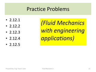 Practice Problems
•    2.12.1
•    2.12.2
                                        (Fluid Mechanics
•    2.12.3                             with engineering
•    2.12.4                             applications)
•    2.12.5




Prepared by: Engr. Fazal-E-Jalal         Fluid Mechanics-I   21
 