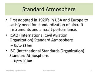 Standard Atmosphere
• First adopted in 1920’s in USA and Europe to
  satisfy need for standardization of aircraft
  instruments and aircraft performance.
• ICAO (International Civil Aviation
  Organization) Standard Atmosphere
       – Upto 32 km
• ISO (International Standards Organization)
  Standard Atmosphere.
       – Upto 50 km

Prepared by: Engr. Fazal-E-Jalal   Fluid Mechanics-I   22
 