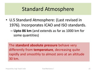 Standard Atmosphere
• U.S Standard Atmosphere: (Last revised in
  1976). Incorporates ICAO and ISO standards.
       – Upto 86 km (and extends as far as 1000 km for
         some quantities)

     The standard absolute pressure behave very
     differently from temperature, decreasing quite
     rapidly and smoothly to almost zero at an altitude
     30 km.

Prepared by: Engr. Fazal-E-Jalal   Fluid Mechanics-I      23
 
