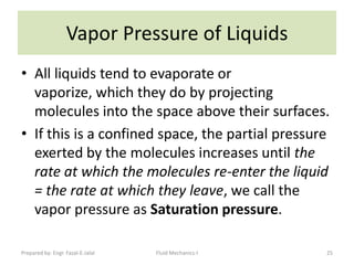 Vapor Pressure of Liquids
• All liquids tend to evaporate or
  vaporize, which they do by projecting
  molecules into the space above their surfaces.
• If this is a confined space, the partial pressure
  exerted by the molecules increases until the
  rate at which the molecules re-enter the liquid
  = the rate at which they leave, we call the
  vapor pressure as Saturation pressure.

Prepared by: Engr. Fazal-E-Jalal   Fluid Mechanics-I   25
 