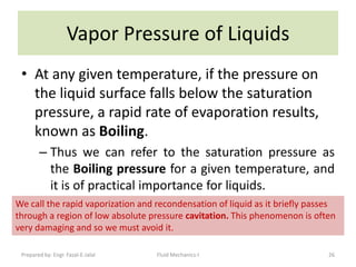 Vapor Pressure of Liquids
 • At any given temperature, if the pressure on
   the liquid surface falls below the saturation
   pressure, a rapid rate of evaporation results,
   known as Boiling.
        – Thus we can refer to the saturation pressure as
          the Boiling pressure for a given temperature, and
          it is of practical importance for liquids.
We call the rapid vaporization and recondensation of liquid as it briefly passes
through a region of low absolute pressure cavitation. This phenomenon is often
very damaging and so we must avoid it.

 Prepared by: Engr. Fazal-E-Jalal   Fluid Mechanics-I                         26
 