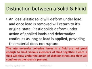 Distinction between a Solid & Fluid
• An ideal elastic solid will deform under load
  and once load is removed will return to it’s
  original state. Plastic solids deform under
  action of applied loads and deformation
  continues as long as load is applied, providing
  the material does not rupture.
 The intermolecular cohesive forces in a fluid are not great
 enough to hold various elements of fluid together. Hence a
 fluid will flow under the action of slightest stress and flow will
 continue as the stress is present.
Prepared by: Engr. Fazal-E-Jalal   Fluid Mechanics-I             3
 