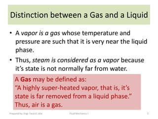 Distinction between a Gas and a Liquid
• A vapor is a gas whose temperature and
  pressure are such that it is very near the liquid
  phase.
• Thus, steam is considered as a vapor because
  it’s state is not normally far from water.
     A Gas may be defined as:
     “A highly super-heated vapor, that is, it’s
     state is far removed from a liquid phase.”
     Thus, air is a gas.
Prepared by: Engr. Fazal-E-Jalal   Fluid Mechanics-I   5
 