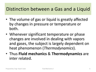 Distinction between a Gas and a Liquid
• The volume of gas or liquid is greatly affected
  by changes in pressure or temperature or
  both.
• Whenever significant temperature or phase
  changes are involved in dealing with vapors
  and gases, the subject is largely dependent on
  heat phenomenon (Thermodynamics).
• Thus Fluid mechanics & Thermodynamics are
  inter related.

Prepared by: Engr. Fazal-E-Jalal   Fluid Mechanics-I   6
 