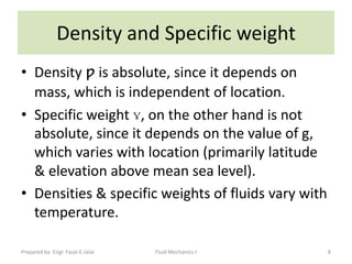 Density and Specific weight
• Density ƿ is absolute, since it depends on
  mass, which is independent of location.
• Specific weight ɣ, on the other hand is not
  absolute, since it depends on the value of g,
  which varies with location (primarily latitude
  & elevation above mean sea level).
• Densities & specific weights of fluids vary with
  temperature.

Prepared by: Engr. Fazal-E-Jalal   Fluid Mechanics-I   8
 