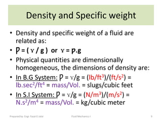 Density and Specific weight
• Density and specific weight of a fluid are
  related as:
• Ƿ = ( ɣ / g ) or ɣ = ƿ.g
• Physical quantities are dimensionally
  homogeneous, the dimensions of density are:
• In B.G System: Ƿ = ɣ/g = (lb/ft3)/(ft/s2) =
  lb.sec2/ft4 = mass/Vol. = slugs/cubic feet
• In S.I System: Ƿ = ɣ/g = (N/m3)/(m/s2) =
  N.s2/m4 = mass/Vol. = kg/cubic meter
Prepared by: Engr. Fazal-E-Jalal   Fluid Mechanics-I   9
 
