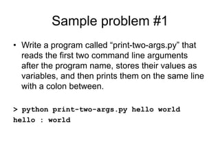 Sample problem #1
• Write a program called “print-two-args.py” that
reads the first two command line arguments
after the program name, stores their values as
variables, and then prints them on the same line
with a colon between.
> python print-two-args.py hello world
hello : world
 
