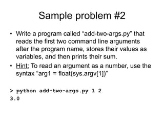 Sample problem #2
• Write a program called “add-two-args.py” that
reads the first two command line arguments
after the program name, stores their values as
variables, and then prints their sum.
• Hint: To read an argument as a number, use the
syntax “arg1 = float(sys.argv[1])”
> python add-two-args.py 1 2
3.0
 