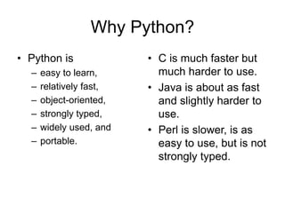 Why Python?
• Python is
– easy to learn,
– relatively fast,
– object-oriented,
– strongly typed,
– widely used, and
– portable.
• C is much faster but
much harder to use.
• Java is about as fast
and slightly harder to
use.
• Perl is slower, is as
easy to use, but is not
strongly typed.
 