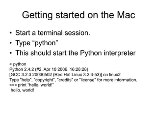 Getting started on the Mac
• Start a terminal session.
• Type “python”
• This should start the Python interpreter
> python
Python 2.4.2 (#2, Apr 10 2006, 16:28:28)
[GCC 3.2.3 20030502 (Red Hat Linux 3.2.3-53)] on linux2
Type "help", "copyright", "credits" or "license" for more information.
>>> print “hello, world!”
hello, world!
 