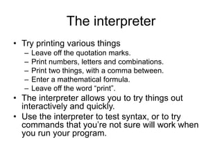 The interpreter
• Try printing various things
– Leave off the quotation marks.
– Print numbers, letters and combinations.
– Print two things, with a comma between.
– Enter a mathematical formula.
– Leave off the word “print”.
• The interpreter allows you to try things out
interactively and quickly.
• Use the interpreter to test syntax, or to try
commands that you’re not sure will work when
you run your program.
 